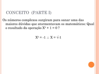 CONCEITO  (PARTE I) Os números complexos surgiram para sanar uma das maiores dúvidas que atormentavam os matemáticos: Qual o resultado da operação X² + 1 = 0 ? X² = -1    X = √-1 