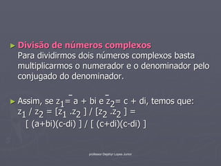 ► Divisão  de números complexos
 Para dividirmos dois números complexos basta
 multiplicarmos o numerador e o denominador pelo
 conjugado do denominador.

► Assim, se z1= a + bi e z2= c + di, temos que:
 z1 / z2 = [z1 .z2 ] / [z2 .z2 ] =
   [ (a+bi)(c-di) ] / [ (c+di)(c-di) ]


                   professor Dejahyr Lopes Junior
 