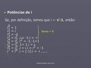 ► Potências   de i

Se, por definição, temos que i = √-1, então:

 i0 = 1
 i1 = i                   Soma = 0
 i2 = -1
 i3 = i2 .i = -1.i = -i
 i4 = i2 .i2 = -1.-1=1
 i5 = i4 .1= 1.i = i
 i6 = i5 .i = i.i = i2 = -1
 i7 = i6 .i = (-1).i = -i ......


                     professor Dejahyr Lopes Junior
 