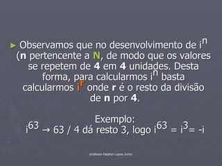 ► Observamos que no desenvolvimento de i
                                            n
 (n pertencente a N, de modo que os valores
    se repetem de 4 em 4 unidades. Desta
       forma, para calcularmos i n basta
  calcularmos ir onde r é o resto da divisão
                  de n por 4.

                    Exemplo:
   i 63   63 / 4 dá resto 3, logo i 63 = i3= -i

                  professor Dejahyr Lopes Junior
 