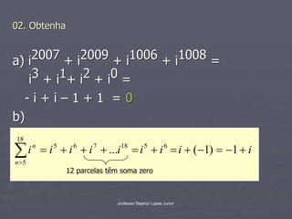 02. Obtenha


a) i 2007 + i2009 + i1006 + i1008 =
   i 3 + i 1+ i 2 + i 0 =
   -i+i–1+1 =0
b)
18

 i n  i 5  i 6  i 7  ...i 18  i 5  i 6  i  ( 1)  1  i
n 5
              12 parcelas têm soma zero



                            professor Dejahyr Lopes Junior
 