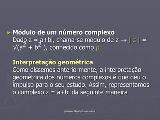 ► Módulo de um número complexo
 Dado z = a+bi, chama-se módulo de z  | z | =
 √(a2 + b2 ), conhecido como ρ

 Interpretação geométrica
 Como dissemos anteriormente, a interpretação
 geométrica dos números complexos é que deu o
 impulso para o seu estudo. Assim, representamos
 o complexo z = a+bi da seguinte maneira

                  professor Dejahyr Lopes Junior
 