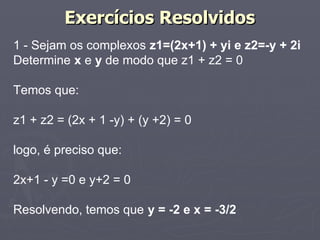 Exercícios Resolvidos
1 - Sejam os complexos z1=(2x+1) + yi e z2=-y + 2i
Determine x e y de modo que z1 + z2 = 0

Temos que:

z1 + z2 = (2x + 1 -y) + (y +2) = 0

logo, é preciso que:

2x+1 - y =0 e y+2 = 0

Resolvendo, temos que y = -2 e x = -3/2
 