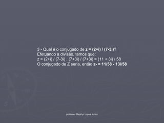 3 - Qual é o conjugado de z = (2+i) / (7-3i)?
Efetuando a divisão, temos que:
z = (2+i) / (7-3i) . (7+3i) / (7+3i) = (11 + 3i) / 58
O conjugado de Z seria, então z- = 11/58 - 13i/58




                 professor Dejahyr Lopes Junior
 