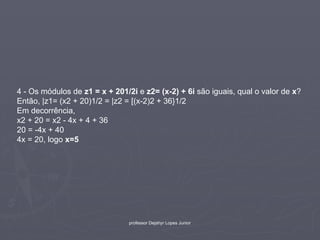 4 - Os módulos de z1 = x + 201/2i e z2= (x-2) + 6i são iguais, qual o valor de x?
Então, |z1= (x2 + 20)1/2 = |z2 = [(x-2)2 + 36}1/2
Em decorrência,
x2 + 20 = x2 - 4x + 4 + 36
20 = -4x + 40
4x = 20, logo x=5




                               professor Dejahyr Lopes Junior
 