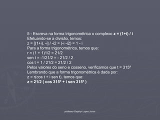 5 - Escreva na forma trigonométrica o complexo z = (1+i) / i
Efetuando-se a divisão, temos:
z = [(1+i). -i] / -i2 = (-i -i2) = 1 - i
Para a forma trigonométrica, temos que:
r = (1 + 1)1/2 = 21/2
sen t = -1/21/2 = - 21/2 / 2
cos t = 1 / 21/2 = 21/2 / 2
Pelos valores do seno e cosseno, verificamos que t = 315º
Lembrando que a forma trigonométrica é dada por:
z = r(cos t + i sen t), temos que:
z = 21/2 ( cos 315º + i sen 315º )




                     professor Dejahyr Lopes Junior
 