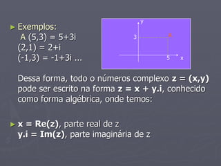 y
► Exemplos:
                                      A
  A (5,3) = 5+3i              3

 (2,1) = 2+i
 (-1,3) = -1+3i ...                   5   x


 Dessa forma, todo o números complexo z = (x,y)
 pode ser escrito na forma z = x + y.i, conhecido
 como forma algébrica, onde temos:

►x = Re(z), parte real de z
 y.i = Im(z), parte imaginária de z
 