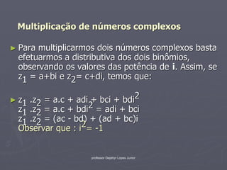 Multiplicação de números complexos

► Paramultiplicarmos dois números complexos basta
 efetuarmos a distributiva dos dois binômios,
 observando os valores das potência de i. Assim, se
 z1 = a+bi e z2= c+di, temos que:

► z1.z2 = a.c + adi + bci + bdi2
 z1 .z2 = a.c + bdi 2 = adi + bci
 z1 .z2 = (ac - bd) + (ad + bc)i
 Observar que : i 2= -1


                    professor Dejahyr Lopes Junior
 
