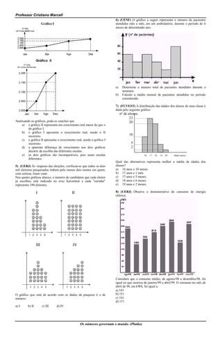 Professor Cristiano Marcell
                                                                      6) (UENF) O gráfico a seguir representa o número de pacientes
                   Gráfico I                                          atendidos mês a mês, em um ambulatório, durante o período de 6
                                                                      meses de determinado ano.




                                                                      a)    Determine o número total de pacientes atendidos durante o
                                                                            semestre.
                                                                      b)    Calcule a média mensal de pacientes atendidos no período
                                                                            considerado.

                                                                      7) (FUVEST) A distribuição das idades dos alunos de uma classe é
                                                                      dada pelo seguinte gráfico:
                                                                           nº de alunos.
                                                                                  23
Analisando os gráficos, pode-se concluir que                                      20
    a) o gráfico II representa um crescimento real maior do que o
         do gráfico I.
    b) o gráfico I apresenta o crescimento real, sendo o II
         incorreto.                                                              10
    c) o gráfico II apresenta o crescimento real, sendo o gráfico I
         incorreto.                                                               5
    d) a aparente diferença de crescimento nos dois gráficos                      2
         decorre da escolha das diferentes escalas.
    e) os dois gráficos são incomparáveis, pois usam escalas                               16   17   18   19   20   idade (anos)
         diferentes.
                                                                      Qual das alternativas representa melhor a média de idades dos
5) (UERJ) Às vésperas das eleições, verificou-se que todos os dois    alunos?
mil eleitores pesquisados tinham pelo menos dois nomes em quem,       a) 16 anos e 10 meses.
com certeza, iriam votar.                                             b) 17 anos e 1 mês.
Nos quatro gráficos abaixo, o número de candidatos que cada eleitor   c) 17 anos e 5 meses.
já escolheu está indicado no eixo horizontal e cada "carinha"         d) 18 anos e 6 meses.
representa 100 eleitores.                                             e) 19 anos e 2 meses.

                                                                      8) (UERJ) Observe o demonstrativo do consumo de energia
                                                                      elétrica:




                                                                      Considere que o consumo médio, de agosto/98 a dezembro/98, foi
                                                                      igual ao que ocorreu de janeiro/99 a abril/99. O consumo no mês de
                                                                      abril de 99, em kWh, foi igual a:
                                                                      a) 141
O gráfico que está de acordo com os dados da pesquisa é o de          b) 151
número:                                                               c) 161
                                                                      d) 171
a) I     b) II     c) III      d) IV




                                                Os números governam o mundo. (Platão)
 