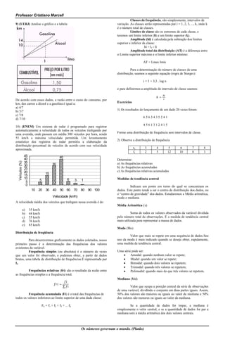Professor Cristiano Marcell
                                                                                                  Classes de frequência, são simplesmente, intervalos de
9) (UERJ) Analise o gráfico e a tabela:                                                 variação. As classes serão representadas por i = 1, 2, 3, ..., k, onde k
                                                                                        é o número total de classes.
                                                                                                  Limites de classe são os extremos de cada classe, e
                                                                                        teremos um limite inferior (li) e um limite superior (lf).
                                                                                                  Amplitude (hi) é calculada pela subtração dos limites
                                                                                        superior e inferior da classe:
                                                                                                             hi = lf - li
                                                                                                  Amplitude total da distribuição (AT) é a diferença entre
                                                                                        o Limite superior máximo e o limite inferior mínimo:

                                                                                                            AT = Lmax lmin

                                                                                                  Para a determinação do número de classes de uma
                                                                                        distribuição, usamos a seguinte equação (regra de Sturges):

                                                                                                            i ≈ 1 + 3,3 . log n

                                                                                        e para definirmos a amplitude do intervalo de classe usamos:

                                                                                                                       ℎ=
De acordo com esses dados, a razão entre o custo do consumo, por
km, dos carros a álcool e a gasolina é igual a:                                         Exercícios
a) 4/7
                                                                                        1) Os resultados do lançamento de um dado 20 vezes foram:
b) 5/7
c) 7/8
                                                                                                            6563435241
d) 7/10
                                                                                                            4561312415
10) (ENEM) Um sistema de radar é programado para registrar
automaticamente a velocidade de todos os veículos trafegando por
                                                                                        Forme uma distribuição de frequência sem intervalos de classe.
uma avenida, onde passam em média 300 veículos por hora, sendo
55 km/h a máxima velocidade permitida. Um levantamento
                                                                                        2) Observe a distribuição de frequência
estatístico dos registros do radar permitiu a elaboração da
distribuição percentual de veículos de acordo com sua velocidade
aproximada.                                                                                          xi       3        4          5      6         7         8
                                                                                                     fi       2        5          12     10        8         3
                  45                            40
                  40                                                                    Determine:
  Veículos (%)




                  35                                                                    a) As frequências relativas
                  30                      30
                  25                                                                    b) As frequências acumuladas
                  20                                                                    c) As frequências relativas acumuladas
                  15                15
                  10                                    6                               Medidas de tendência central
                   5         5                                3    1
                   0                                                                              Indicam um ponto em torno do qual se concentram os
                        10   20     30    40     50 60        70   80   90 100          dados. Este ponto tende a ser o centro da distribuição dos dados, ou
                                                                                        o “centro de gravidade” dos dados. Estudaremos a Média aritmética,
                                          Velocidade (km/h)                             moda e mediana.
A velocidade média dos veículos que trafegam nessa avenida é de:
                                                                                        Média Aritmética (x)
                 a)    35 km/h
                 b)    44 km/h                                                                    Soma de todos os valores observados da variável dividida
                 c)    55 km/h                                                          pelo número total de observações. É a medida de tendência central
                 d)    76 km/h                                                          mais utilizada para representar a massa de dados.
                 e)    85 km/h
                                                                                        Moda (Mo)
Distribuição de freqüência
                                                                                                Valor que mais se repete em uma sequência de dados.Seu
          Para descrevermos graficamente os dados coletados, nosso                      uso da moda é mais indicado quando se deseja obter, rapidamente,
primeiro passo é a determinação das frequências dos valores                             uma medida de tendência central.
existentes da variável.
          Frequência simples (ou absoluta) é o número de vezes                          Uma série pode ser:
que um valor foi observado, e podemos obter, a partir de dados                                  Amodal: quando nenhum valor se repete;
brutos, uma tabela de distribuição de frequências.É representada por                            Modal: quando um valor se repete;
f i.                                                                                            Bimodal: quando dois valores se repetem;
                                                                                                Trimodal: quando três valores se repetem;
          Frequências relativas (fri) são o resultado da razão entre                            Polimodal: quando mais do que três valores se repetem.
as frequências simples e a frequência total.
                                                                                        Mediana (Md)
                                                =
                                                    ∑                                            Valor que ocupa a posição central da série de observações
                                                                                        de uma variável, dividindo o conjunto em duas partes iguais. Assim,
          Frequência acumulada (Fi) é o total das frequências de                        50% dos valores são maiores ou iguais ao valor da mediana e 50%
todos os valores inferiores ao limite superior de uma dada classe:                      dos valores são menores ou iguais ao valor da mediana.

                                 Fk = f1 + f2 + f3 + ... fk                                      Se a quantidade de dados for ímpar, a mediana é
                                                                                        simplesmente o valor central, e se a quantidade de dados for par a
                                                                                        mediana será a média aritmética dos dois valores centrais.



                                                                   Os números governam o mundo. (Platão)
 