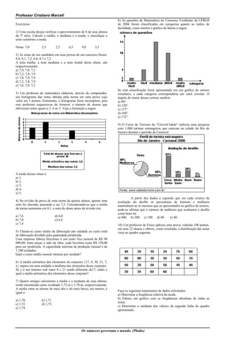 Professor Cristiano Marcell
                                                                      8) As questões de Matemática do Concurso Vestibular da UFRGS
Exercícios                                                            de 2004 foram classificadas em categorias quanto ao índice de
                                                                      facilidade, como mostra o gráfico de barras a seguir.
1) Uma escola deseja verificar o aproveitamento de 6 de seus alunos
da 5ª série. Calcule a média, a mediana e a moda, e classifique a
série conforme a moda.

Notas: 7,0         3,5        2,5      6,5      9,0       3,5

2) As notas de um candidato em suas provas de um concurso foram:
8,4; 9,1; 7,2; 6,8; 8,7 e 7,2.
A nota média, a nota mediana e a nota modal desse aluno, são
respectivamente:
a) 7,9; 7,8; 7,2
b) 7,2; 7,8; 7,9
c) 7,8; 7,8; 7,9
d) 7,2; 7,8; 7,9
e) 7,8; 7,9; 7,2
                                                                      Se esta classificação fosse apresentada em um gráfico de setores
3) Um professor de matemática elaborou, através do computador,        circulares, a cada categoria corresponderia um setor circular. O
um histograma das notas obtidas pela turma em uma prova cujo          ângulo do maior desses setores mediria
valor era 5 pontos. Entretanto, o histograma ficou incompleto, pois   a) 80°.
este professor esqueceu-se de fornecer o número de alunos que         b) 120°.
obtiveram notas iguais a 2, 4 ou 5. Veja a ilustração a seguir.       c) 157°.
                                                                      d) 168°.
                                                                      e) 172°.

                                                                      9) O Curso de Turismo da "UniverCidade" realizou uma pesquisa
                                                                      com 1.000 turistas estrangeiros que estavam na cidade do Rio de
                                                                      Janeiro durante o período de Carnaval.




A moda dessas notas é:
a) 1.
b) 2.
c) 3.
d) 4.
e) 5.
                                                                               A partir dos dados e supondo que em cada critério da
4) Na revisão de prova de uma turma de quinze alunos, apenas uma      avaliação do desfile os percentuais de homens e mulheres
nota foi alterada, passando a ser 7,5. Considerando-se que a média    mantenham-se os mesmos que os apresentados no gráfico de setores,
da turma aumentou em 0,1, a nota do aluno antes da revisão era:       pode-se afirmar que o número de mulheres que avaliaram o desfile
                                                                      como bom foi
a) 7,6                        d) 6,0                                  a) 400. b) 200. c) 100. d) 80.     e) 40.
b) 7,0                        e) 6,4
c) 7,4                                                                10) Um professor de Física aplicou uma prova, valendo 100 pontos,
                                                                      em seus 22 alunos e obteve, como resultado, a distribuição das notas
5) Chama-se custo médio de fabricação por unidade ao custo total      vista no quadro seguinte:
de fabricação dividido pela quantidade produzida.
Uma empresa fabrica bicicletas à um custo fixo mensal de R$ 90
000,00; entre peças e mão de obra, cada bicicleta custa R$ 150,00
para ser produzida. A capacidade máxima de produção mensal é de
1 200 unidades.
Qual o custo médio mensal mínimo por unidade?

6) A média aritmética dos elementos do conjunto {17, 8, 30, 21, 7,
x} supera em uma unidade a mediana dos elementos desse conjunto.
Se x é um número real entre 8 e 21 sendo diferente de17, então a
qual a média aritmética dos elementos desse conjunto?

7) Quatro amigos calcularam a média e a mediana de suas alturas,
tendo encontrado como resultado 1,72 m e 1,70 m, respectivamente.
A média entre as alturas do mais alto e do mais baixo, em metros, é
                                                                      Faça os seguintes tratamentos de dados solicitados:
igual a
                                                                      a) Determine a freqüência relativa da moda.
                                                                      b) Esboce um gráfico com as freqüências absolutas de todas as
a) 1,70.           b) 1,71.
                                                                      notas.
c) 1,72.           d) 1,73.
                                                                      c) Determine a mediana dos valores da segunda linha do quadro
e) 1,74.
                                                                      apresentado.




                                                Os números governam o mundo. (Platão)
 