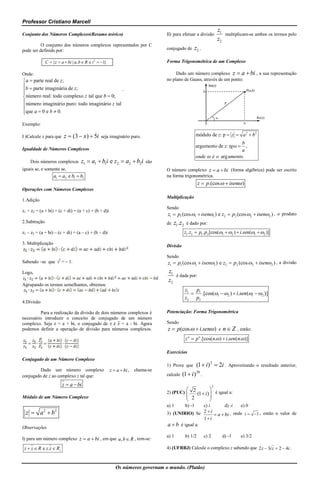 Professor Cristiano Marcell
                                                                                                                          z1
Conjunto dos Números Complexos(Resumo teórico)                                 II) para efetuar a divisão                       multiplicam-se ambos os termos pelo
                                                                                                                          z2
          O conjunto dos números complexos representados por C
pode ser definido por:                                                         conjugado de          z2 .

              C  {z  a  bi | a, b  R e i 2  1}                           Forma Trigonométrica de um Complexo

Onde:                                                                               Dado um número complexo z  a  bi , a sua representação
 a  parte real de z;                                                         no plano de Gauss, através de um ponto:
b  parte imaginária de z;

                                               `
 número real: todo complexo z tal que b  0;
 número imaginário puro: todo imaginário z tal

que a  0 e b  0.


Exemplo:

I )Calcule x para que    z  (3  x )  5i      seja imaginário puro.                                módulo de z: p  z  a 2  b 2
                                                                                                                          b
                                                                                                     argumento de z: tg   ,
Igualdade de Números Complexos                                                                                            a
                                                                                                     onde  é o arg umento.
    Dois números complexos          z1  a1  b1i e z2  a2  b2i       são
iguais se, e somente se,                                                       O número complexo z  a  bi (forma algébrica) pode ser escrito
                   a1  a2 e b1  b2                                           na forma trigonométrica.
                                                                                                      z  p.(cos   isen )
Operações com Números Complexos
                                                                               Multiplicação
1.Adição
                                                                               Sendo
z1 + z2 = (a + bi) + (c + di) = (a + c) + (b + d)i
                                                                               z1  p1 (cos 1  isen1 ) e z2  p2 (cos 2  isen2 ) , o produto
2.Subtração                                                                    de   z1.z 2    é dado por:
z1 – z2 = (a + bi) – (c + di) = (a – c) + (b – d)i                                           z1.z2  p1. p2 [cos(1  2 )  i.sen(1  2 )]

3. Multiplicação
                                                                               Divisão

                                                                               Sendo
Sabendo –se que i2 = – 1.                                                      z1  p1 (cos 1  isen1 ) e z2  p2 (cos 2  isen 2 ) , a divisão
Logo,                                                                          z1
                                                                                      é dada por:
                                                                               z2
Agrupando os termos semelhantes, obtemos:
                                                                                             z1 p1
                                                                                                .[cos(1  2 )  i.sen(1  2 )]
                                                                                             z2 p2
4.Divisão

         Para a realização da divisão de dois números complexos é              Potenciação: Forma Trigonométrica
necessário introduzir o conceito de conjugado de um número
complexo. Seja z = a + bi, o conjugado de z é z̅ = a - bi. Agora               Sendo
podemos definir a operação de divisão para números complexos.                  z  p (cos   i.sen ) e n  Z , então:
                                                                                             z n  p n .[cos(n. )  i.sen(n. )]

                                                                               Exercícios
Conjugado de um Número Complexo
                                                                               1) Prove que           (1  i) 2  2i .            Aproveitando o resultado anterior,
         Dado um número complexo                       z  a  bi , chama-se                          20
conjugado de z ao complexo z tal que:                                          calcule   (1  i )          .

                        z  a  bi                                                                                    2
                                                                                                    
                                                                               2) (PUC)  2 (1  i )  é igual a:
Módulo de um Número Complexo                                                                        
                                                                                               2                 
                                                                               a) 1          b) -1
                                                                                                c) i       d) -i   e) 0
  z  a2  b2                                                                  3) (UNIRIO) Se   2i
                                                                                                      a  bi , onde i  1 , então o valor de
                                                                                                1 i
Observações
                                                                               a  b é igual a:
                                                                               a) 1          b) 1/2            c) 2            d) -1    e) 3/2
I) para um número complexo z  a  bi , em que a, b  R , tem-se:

 z  z  R e z.z  R                                                          4) (UFRRJ) Calcule o complexo z sabendo que 2 z  3i z  2  4i .



                                                         Os números governam o mundo. (Platão)
 