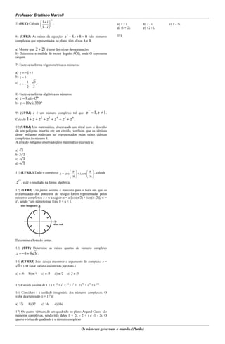 Professor Cristiano Marcell
                                30
5) (PUC) Calcule  1  i  .                                                    a) 2 + i.      b) 2 - i.     c) 1 - 2i.
                           
                      1 i                                                    d) -1 + 2i.    e) - 2 - i.

6) (UFRJ) As raízes da equação x 2  4 x  8  0 são números                    18)
complexos que representados no plano, têm afixos A e B.

a) Mostre que 2  2i é uma das raízes dessa equação.
b) Determine a medida do menor ângulo AÔB, onde O representa
origem.

7) Escreva na forma trigonométrica os números:

a) z  1  i
b) z  8
c) z   1  3 i
         2 2

8) Escreva na forma algébrica os números:
a) z  8.cis 45º
b) z  10.cis 330º

9) (UFRJ) z é um número complexo tal que                     z 7  1, z  1 .
                     2
Calcule 1  z  z         z3  z 4  z5  z 6 .
10)(UERJ) Um matemático, observando um vitral com o desenho
de um polígono inscrito em um círculo, verificou que os vértices
desse polígono poderiam ser representados pelas raízes cúbicas
complexas do número 8.
A área do polígono observado pelo matemático equivale a:

a) √3
b) 2√3
c) 3√3
d) 4√3

11) (UFRRJ) Dado o complexo z  cos     i.sen    , calcule
                                                 
                                     16          16 
z12 , e dê o resultado na forma algébrica.
12) (UFRJ) Um jantar secreto é marcado para a hora em que as
extremidades dos ponteiros do relógio forem representadas pelos
números complexos z e w a seguir: z = α [cos(π/2) + isen(π /2)], w =
z2, sendo ‘ um número real fixo, 0 < α < 1.




Determine a hora do jantar.

13) (UFF) Determine as raízes quartas do número complexo
z  8  8 3i .

14) (UFRRJ) João deseja encontrar o argumento do complexo z =
√3 + i. O valor correto encontrado por João é

a) π /6    b) π /4    c) π /3        d) π /2   e) 2 π /3


15) Calcule o valor de 1 + i + i2 + i3 + i4 + i5 +...+i98 + i99 + i 100.

16) Considere i a unidade imaginária dos números complexos. O
valor da expressão (i + 1)8 é:

a) 32i     b) 32      c) 16          d) 16i

17) Os quatro vértices de um quadrado no plano Argand-Gauss são
números complexos, sendo três deles 1 + 2i, - 2 + i e -1 - 2i. O
quarto vértice do quadrado é o número complexo

                                                           Os números governam o mundo. (Platão)
 