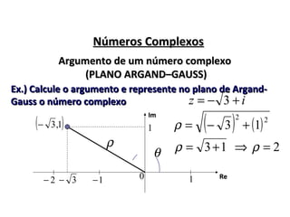 Números ComplexosNúmeros Complexos
Argumento de um número complexoArgumento de um número complexo
(PLANO ARGAND–GAUSS)(PLANO ARGAND–GAUSS)
Ex.) Calcule o argumento e represente no plano de Argand-Ex.) Calcule o argumento e represente no plano de Argand-
Gauss o número complexoGauss o número complexo iz +−= 3
ImIm
( )1,3−
3− 1−2− 10 ReRe
1
θ
( ) ( )22
13 +−=ρ
13+=ρ 2=ρ⇒ρ
 