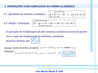 4. OPERAÇÕES COM COMPLEXOS NA FORMA ALGÉBRICA 4.1. Igualdade de números complexos:   4.2. Adição / Subtração:   A operação de multiplicação de dois números complexos ocorre de acordo Resolução:  devemos lembrar que com a regra de multiplicação de binômios, entretanto, Prof. Marcelo Renato      2009 Exemplo:   Sendo os números complexos  e   , calcule  