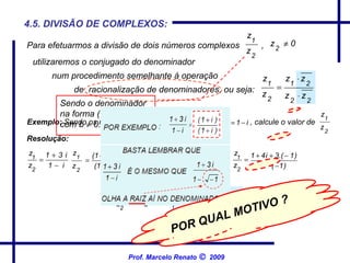 4.5. DIVISÃO DE COMPLEXOS: Exemplo:  Sendo os números complexos  , calcule o valor de   Resolução: Para efetuarmos a divisão de dois números complexos  , num procedimento semelhante à operação de  racionalização de denominadores, ou seja: utilizaremos o conjugado do denominador Sendo o denominador na forma ( a + b.i ), com b    0. Prof. Marcelo Renato      2009 POR QUAL MOTIVO ? 