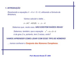 1. INTRODUÇÃO Resolvendo a equação x 2  – 4 x + 5 = 0, utilizando a fórmula de Bháskara,  Vamos calcular o delta ... Sabemos que, neste caso,  NÃO EXISTEM RAÍZES REAIS ! Sabemos, também, que a equação  é de grau 2 e, portanto, tem 2 raízes, certo?  VAMOS APRENDER COMO LIDAR COM ESSE TIPO DE NÚMERO! ... iremos conhecer o  Conjunto dos Números Complexos .  Prof. Marcelo Renato      2009 