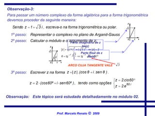 Para passar um número complexo da forma algébrica para a forma trigonométrica   devemos proceder da seguinte maneira:   1º passo:   Representar o complexo no plano de Argand-Gauss   3º passo:   2º passo:   Calcular o módulo e o argumento de z;   Escrever z na forma   Observação:   Este tópico será estudado detalhadamente no módulo 02.   Observação-3: Parte imaginária de z Im(z) Parte Real de z Re(z) Prof. Marcelo Renato      2009 ARCO CUJA TANGENTE VALE   