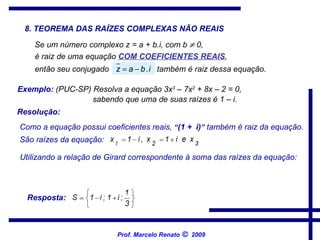 8. TEOREMA DAS RAÍZES COMPLEXAS NÃO REAIS Se um número complexo z = a + b.i, com b    0,   é raiz de uma equação  COM COEFICIENTES REAIS ,   então seu conjugado   também é raiz dessa equação.   Exemplo:  (PUC-SP) Resolva a equação 3x 3  – 7x 2  + 8x – 2 = 0,   sabendo que uma de suas raízes é 1 – i.   Utilizando a relação de Girard correspondente à soma das raízes da equação:   Resposta:  Resolução: Como a equação possui coeficientes reais,  “ (1 +  i) ”  também é raiz da equação.   São raízes da equação:   Prof. Marcelo Renato      2009 