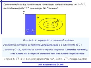 O conjunto  C   representa os números Complexos; O conjunto  (  C  –  R  )  representa os números Complexos Imaginários  (Complexos não-Reais) ; Todo número real é complexo, entretanto, nem todo número complexo é real; Como no conjunto dos números reais não existem números na forma   foi criado o conjunto “  C  ”, para abrigar tais “números”:   O conjunto  R  representa os  números Complexos Reais  e é subconjunto de  C  ; C ( C – R ) Q N Z R Prof. Marcelo Renato      2009 