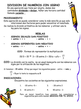 DIVISION DE NUMEROS CON SIGNO Es una operación que tiene por objeto, dadas dos cantidades  dividendo  y  divisor ,  hallar una tercera cantidad llamada  c ociente .   PROCEDIMIENTO Esta operación se puede considerar como la más sencilla ya que solo intervienen dos factores para poder encontrar el resultado. Se realiza la división aritmética de los números  y utilizar una la  ley para los signos. REGLAS SIGNOS IGUALES DAN POSITIVO + entre + = + - entre - = + SIGNOS DIFERENTES DAN NEGATIVO + entre – = - - entre + = - OJO:  Formas de representar la multiplicación 15/3 = 15  3 = 15 entre 3 = 15/a = a/b =   OJO:   La división con la casita,  no es usual manejarla con los números con signo por la utilización de los negativos. Si tenemos  – 15 entre -3  hay que seguir los siguientes pasos: - entre - =  más ; y    =  5  por lo tanto la respuesta es  5 INDICACIONES: Encuentra los cocientes en las siguientes expresiones. -20 entre –5 = 3.  - 28 entre 2 81 entre 9 = 4.  90 entre – 3 Para un mejor beneficio tuyo expresa tus comentarios y sugerencias para este manual.  GRACIAS POR TU APOYO. 