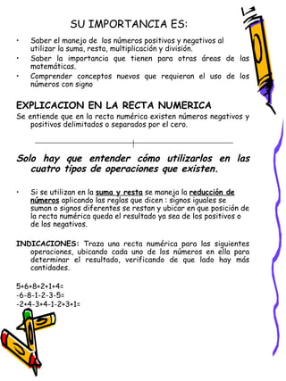 SU IMPORTANCIA ES: Saber el manejo de  los números positivos y negativos al utilizar la suma, resta, multiplicación y división. Saber la importancia que tienen para otras áreas de las matemáticas. Comprender conceptos nuevos que requieran el uso de los números con signo EXPLICACION EN LA RECTA NUMERICA Se entiende que en la recta numérica existen números negativos y positivos delimitados o separados por el cero. Solo hay que entender cómo utilizarlos en las cuatro tipos de operaciones que existen. Si se utilizan en la  suma y resta  se maneja la  reducción de números  aplicando las reglas que dicen : signos iguales se suman o signos diferentes se restan y ubicar en que posición de la recta numérica queda el resultado ya sea de los positivos o de los negativos. INDICACIONES:  Traza una recta numérica para las siguientes operaciones, ubicando cada uno de los números en ella para determinar el resultado, verificando de que lado hay más cantidades. 5+6+8+2+1+4= -6-8-1-2-3-5= -2+4-3+4-1-2+3+1=  