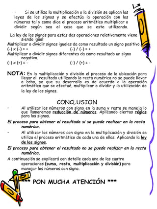 La ley de los signos para estas dos operaciones relativamente viene siendo igual: Multiplicar o dividir signos iguales da como resultado un signo positivo.  (-) x (-) = + (-) / (-) = + Multiplicar o dividir signos diferentes da como resultado un signo negativo. (-) x (+) = -   (-) / (+) = - NOTA:   En la multiplicación y división el proceso de la ubicación para llegar al  resultado utilizando la recta numérica no se puede llevar a cabo, ya que su desarrollo es de acuerdo a la operación aritmética que se efectué, multiplicar o dividir y la utilización de la ley de los signos.   CONCLUSION Al utilizar los números con signo en la suma y resta se maneja lo que llamaremos  reducción de números . Aplicando ciertas  reglas  para los signos. El proceso para obtener el resultado si se puede realizar en la recta numérica. Al utilizar los números con signo en la multiplicación y división se utiliza el proceso aritmético de cada una de ellas. Aplicando la  ley de   los signos . El proceso para obtener el resultado no se puede realizar en la recta numérica. A continuación se explicará con detalle cada una de las cuatro operaciones  (suma, resta, multiplicación y división)  para manejar los números con signo.  *** PON MUCHA ATENCIÓN *** Si se utiliza la multiplicación o la división se aplican las leyes de los signos y se efectúa la operación con los números tal y como dice el proceso aritmético multiplicar o dividir según sea el caso que se este utilizando. 