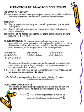 REDUCCION DE NUMEROS CON SIGNO A) SUMA O ADICION:   Es una operación que tiene por objeto reunir dos o más cantidades llamadas  sumandos,  en una sola cantidad llamada  suma. REGLAS: Signos iguales se suman y se pone el signo con el que se este trabajando. Signos diferentes se restan y se pone el signo del número mayor absoluto  (absoluto: es no tomar en cuenta el signo simplemente el puro número  |-5 | = 5 ) INDICACIONES:  Al reverso de esta hoja traza para cada operación una recta numérica ubicando cada cantidad  en ella y determinar cuál es el resultado numérico, verificando en que posición queda, si de los positivos o de los negativos.  1+5+6+8+4= 5+6+8+5+6= -2-5-6-2-1-4= -2-4-3-6-5= 1-5-2+3+3-4+6= -6-2+3+4-1+1= -5+6+4-2-3+1-1= Cunado se utilizan los paréntesis en la suma el procedimiento es el mismo ya que solo se trabajan con los números que se encuentran dentro de ellos. (-5) + (-2) + (3) + (2) =  se quitan los paréntesis y se trabajan con los números sin cambiar de signo -5-2+3+2 =  en seguida se hace la reducción de términos  dando como resultado un  –2 ALGO MUY IMPORTANTE: Al eliminar un paréntesis precedido del signo más el número que esta dentro de él no cambia con respecto a su signo.   +  ( - 5)  =  Al eliminar el paréntesis el número se  sigue escribiendo igual quedando como  – 5 