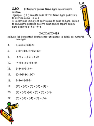 OJO   El Número que  no tiene  signo se considera  positivo   ejemplo:  ( 3 )  en este caso el tres tiene signo positivo y se escribe como  +3 ó 3 Si la cantidad inicia y es positiva no se pone el signo, pero si se encuentra después de otra cantidad se separa con su signo positivo  3-4 ó –4+3 INDICACIONES   Reduce las siguientes expresiones utilizando la suma de números con signo 8+6+3+2+5+8+4= 7+5+4+1+6+8+9+2+10= -5-9-7-1-2-3-1-5-2= -4-5-8-2-3-5-6-5= 5+3+-8+2-3-4= 10-4+5-3+1-2+7= 9+3+4-6+5-2= (10) + (-3) + (5) + (-2) + (4) = (9) + (-2) +(-4) + (3) + (5) + (-1)= (6) + (-7) + (-4) + (2) + ( 5)= 