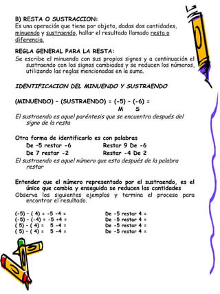 B) RESTA O SUSTRACCION: Es una operación que tiene por objeto, dadas dos cantidades,  minuendo  y  sustraendo , hallar el resultado llamado  resta o diferencia. REGLA GENERAL PARA LA RESTA: Se escribe el minuendo con sus propios signos y a continuación el sustraendo con los signos cambiados y se reducen los números, utilizando las reglas mencionadas en la suma. IDENTIFICACION DEL MINUENDO Y SUSTRAENDO (MINUENDO) – (SUSTRAENDO) = (-5) – (-6) =    M  S El sustraendo es aquel paréntesis que se encuentra después del signo de la resta Otra forma de identificarlo es con palabras De –5 restar -6 Restar 9 De -6 De 7 restar -2 Restar -4 De 2 El sustraendo es aquel número que esta después de la palabra restar Entender que el número representado por el sustraendo, es el único que cambia y enseguida se reducen las cantidades Observa los siguientes ejemplos y termina el proceso para encontrar el resultado. (-5) – ( 4) = -5 -4 =  De -5 restar 4 = (-5) – (-4) = -5 +4 =  De -5 restar 4 = ( 5) – ( 4) =  5 -4 =  De -5 restar 4 = ( 5) – ( 4) =  5 -4 =  De -5 restar 4 = 