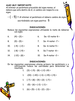 ALGO MUY IMPORTANTE: Al eliminar un paréntesis precedido del signo menos, el número que esta dentro de él, si cambia con respecto a su signo. - ( - 5) =   Al eliminar el paréntesis el número cambia de signo  escribiéndolo con signo positivo  5 INDICACIONES   Reduce las siguientes expresiones utilizando la resta de números con signo (4) – (3) = 6.  De –12 restar 8 = (9) – (5) = 7.  De –4 restar –7 = (-4) – (-2) = 8.  De –6 restar 5 = (-8) – (-9) = 9.  De 7 restar –8 = (-12) – (8) = 10.  De 4 restar –2 = INDICACIONES   En las siguientes expresiones elimina primero los paréntesis y a continuación reduce las cantidades para determinar su resultado. (3) + (-5) - (8) + (-2) –(4) = -(10) – (-20) + (-3) + (-15) + (-5) = (-7) + (8) – (9) + (3) – (-7) = -(5) – (6) + (-2) – (-1) = (6) + (5) – (-3) – (2) – (3) = 