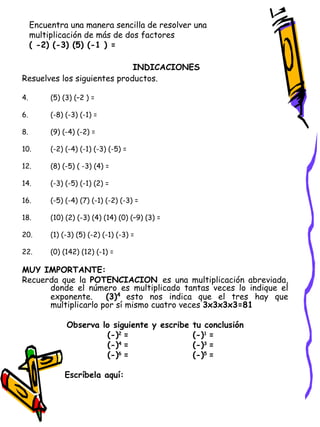 Encuentra una manera sencilla de resolver una multiplicación de más de dos factores  ( -2) (-3) (5) (-1 ) =  INDICACIONES   Resuelves los siguientes productos. (5) (3) (–2 ) =  (-8) (-3) (-1) = (9) (-4) (-2) = (-2) (-4) (-1) (-3) (-5) = (8) (-5) ( -3) (4) = (-3) (-5) (-1) (2) = (-5) (-4) (7) (-1) (-2) (-3) = (10) (2) (-3) (4) (14) (0) (–9) (3) = (1) (-3) (5) (-2) (-1) (-3) = (0) (142) (12) (-1) = MUY IMPORTANTE: Recuerda que la  POTENCIACION  es una multiplicación abreviada, donde el número es multiplicado tantas veces lo indique el exponente.  (3) 4   esto nos indica que el tres hay que multiplicarlo por sí mismo cuatro veces  3x3x3x3=81 Observa lo siguiente y escribe tu conclusión (-) 2  = (-) 1  = (-) 4  = (-) 3  = (-) 6  = (-) 5  = Escríbela aquí:  