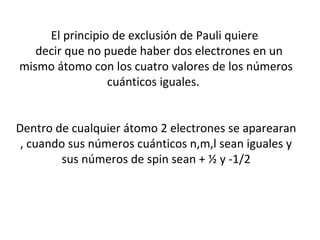 El principio de exclusión de Pauli quiere
decir que no puede haber dos electrones en un
mismo átomo con los cuatro valores de los números
cuánticos iguales.
Dentro de cualquier átomo 2 electrones se aparearan
, cuando sus números cuánticos n,m,l sean iguales y
sus números de spin sean + ½ y -1/2
 
