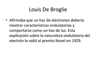 Louis De Broglie
• Afirmaba que un haz de electrones debería
mostrar características ondulatorias y
comportarse como un haz de luz. Esta
explicación sobre la naturaleza ondulatoria del
electrón le valió el premio Novel en 1929.
 