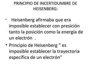 PRINCIPIO DE INCERTIDUMBRE DE
HEISENBERG:
• Heisenberg afirmaba que era
imposible establecer con presición
tanto la posición como la energía de
un electrón .
• Principio de Heisenberg “ es
imposible establecer la trayectoria
específica de un electrón”
 