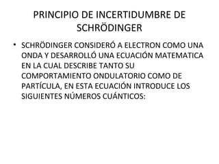 PRINCIPIO DE INCERTIDUMBRE DE
SCHRÖDINGER
• SCHRÖDINGER CONSIDERÓ A ELECTRON COMO UNA
ONDA Y DESARROLLÓ UNA ECUACIÓN MATEMATICA
EN LA CUAL DESCRIBE TANTO SU
COMPORTAMIENTO ONDULATORIO COMO DE
PARTÍCULA, EN ESTA ECUACIÓN INTRODUCE LOS
SIGUIENTES NÚMEROS CUÁNTICOS:
 