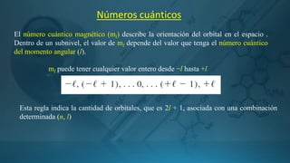 Números cuánticos
El número cuántico magnético (ml) describe la orientación del orbital en el espacio .
Dentro de un subnivel, el valor de ml depende del valor que tenga el número cuántico
del momento angular (l).
Esta regla indica la cantidad de orbitales, que es 2l + 1, asociada con una combinación
determinada (n, l)
ml puede tener cualquier valor entero desde −l hasta +l
 