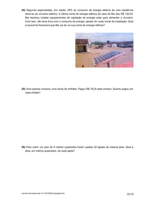 24) Segundo especialistas, em média, 25% do consumo de energia elétrica de uma residência
   deve-se ao chuveiro elétrico. A última conta de energia elétrica da casa de Bia deu R$ 120,25.
   Bia resolveu instalar equipamentos de capitação de energia solar para alimentar o chuveiro.
   Com isso, não teria ônus com o consumo de energia, apesar do custo inicial da instalação. Qual
   a economia financeira que Bia vai ter na sua conta de energia elétrica?




25) Uma pessoa comprou uma dúzia de enfeites. Pagou R$ 18,24 pela compra. Quanto pagou em
   cada enfeite?




26) Para cobrir um piso de 8 metros quadrados foram usadas 32 lajotas de mesma área. Qual a
   área, em metros quadrados, de cada lajota?




L/prof/numerosdecimais-121103163054-phpapp02.doc
                                                                                           10/10
 