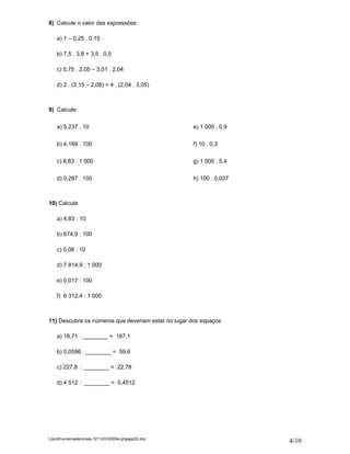 8) Calcule o valor das expressões:

    a) 1 – 0,25 . 0,15

    b) 7,5 . 3,8 + 3,5 . 0,5

    c) 5,75 . 2,05 – 3,01 . 2,04

    d) 2 . (3,15 – 2,08) + 4 . (2,04 . 3,05)



9) Calcule:

    a) 5,237 . 10                                    e) 1 000 . 0,9


    b) 4,169 . 100                                   f) 10 . 0,3

    c) 8,63 . 1 000                                  g) 1 000 . 5,4


    d) 0,287 . 100                                   h) 100 . 0,037



10) Calcule:

    a) 4,83 : 10

    b) 674,9 : 100

    c) 0,08 : 10

    d) 7 814,9 : 1 000

    e) 0,017 : 100

    f) 6 312,4 : 1 000



11) Descubra os números que deveriam estar no lugar dos espaços:

    a) 18,71 . ________ = 187,1

    b) 0,0596 . ________ = 59,6

    c) 227,8 : ________ = 22,78

    d) 4 512 : ________ = 0,4512




L/prof/numerosdecimais-121103163054-phpapp02.doc
                                                                      4/10
 