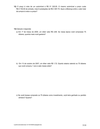 12) O preço à vista de um automóvel é R$ 21 335,00. O mesmo automóvel a prazo custa
   R$ 4 740,50 de entrada, mais 6 prestações de R$ 3 567,75. Qual a diferença entre o valor total
   da compra à vista e a prazo?




13) Calcule e responda:
    a) Em 1º de março de 2005, um dólar valia R$ 2,66. Se nessa época você comprasse 75
       dólares, quantos reais você gastaria?




    b) Em 13 de outubro de 2007, um dólar valia R$ 1,72. Quanto estaria valendo os 75 dólares
       que você comprou 1 ano e sete meses atrás?




    c) Se você tivesse comprado os 75 dólares como investimento, você teria ganhado ou perdido
       dinheiro? Quanto?




L/prof/numerosdecimais-121103163054-phpapp02.doc
                                                                                            5/10
 