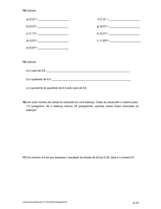 14) Calcule:


    a) (2,2)2 = _____________________                        f) (7,3)1 = _____________________

    b) (0,3)4= _____________________                         g) (8,2)º = _____________________

    c) (1,1)3= _____________________                         h) (0,2)4 = _____________________

    d) (3,5)2= _____________________                         i) (1,05)2= _____________________

    e) (0,9)3= _____________________




15) Calcule:


    a) o cubo de 0,8; _________________________________________________________


    b) o quadrado de 0,4; ______________________________________________________


    c) o quociente do quadrado de 0,4 pelo cubo de 0,8.




16) Um certo número de caixas foi colocado em uma balança. Todas as caixas têm o mesmo peso:
   1,5 quilograma. Se a balança marcou 24 quilogramas, quantas caixas foram colocadas na
   balança?




17) Um número A é tal que expressa o resultado da divisão de 45 por 0,36. Qual é o número A?




L/prof/numerosdecimais-121103163054-phpapp02.doc
                                                                                           6/10
 