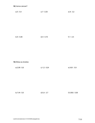 18) Vamos calcular?


    a) 5 : 0,4                                     c) 7 : 0,35     e) 8 : 3,2




    b) 9 : 0,06                                    d) 4 : 0,16     f) 1 : 2,5




19) Efetue as divisões:


    a) 2,08 : 0,8                                  c) 1,2 : 0,24   e) 9,81 : 0,9




    b) 7,44 : 0,6                                  d) 5,4 : 2,7    f) 0,063 : 0,09




L/prof/numerosdecimais-121103163054-phpapp02.doc
                                                                                     7/10
 