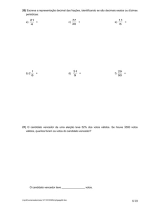 20) Escreva a representação decimal das frações, identificando se são decimais exatos ou dízimas
   periódicas:

         21                                             77                        11
    a)         =                                   c)        =               e)        =
           4                                            20                        6




           1                                            31                        29
    b) 2       =                                   d)        =               f)        =
           8                                            9                         90




21) O candidato vencedor de uma eleição teve 52% dos votos válidos. Se houve 3500 votos
   válidos, quantos foram os votos do candidato vencedor?




         O candidato vencedor teve ________________ votos.



L/prof/numerosdecimais-121103163054-phpapp02.doc
                                                                                           8/10
 