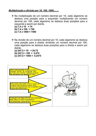 Multiplicação e divisão por 10, 100, 1000,.......
 Na multiplicação de um número decimal por 10, cada algarismo se
desloca uma posição para a esquerda; multiplicando um número
decimal por 100, cada algarismo se desloca duas posições para a
esquerda e assim por diante.
(a) 7,4 x 10 = 74
(b) 7,4 x 100 = 740
(c) 7,4 x 1000 = 7400
 Na divisão de um número decimal por 10, cada algarismo se desloca
uma posição para a direita; dividindo um número decimal por 100,
cada algarismo se desloca duas posições para a direita e assim por
diante.
(a) 247,5 ÷ 10 = 24,75
(b) 247,5 ÷ 100 = 2,475
(c) 247,5 ÷ 1000 = 0,2475
 