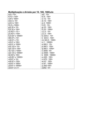 Multiplicação e divisão por 10, 100, 1000,etc
a)2 x 10=
b)12 x 100=
c)41x 1000=
d)3,5 x 10=
e)3,5 x 100=
f)3,5 x 1000=
g)2,35 x 10=
h)2,35 x 100=
i)3,427 x 10 =
j)3,427 x 100=
k)3,427 x 10000=
l)84,07 x 10=
m)0,01 x 10=
n)0,01 x 100=
o)0,01 x 1000=
p)0,123 x 10=
q)0,123 x 100=
r)0,123 x 1000=
s)0,123 x 10000=
t)0,001x 100=
u)0,001 x 10000=
v)0,67 x 10=
w)0,67 x 100=
x)0,67 x 1000=
y)0,67 x 10000=
z)0,67 x 0,1=
a)2 : 10=
b) 8 : 100=
c) 12 : 10=
d) 12 : 100=
e) 2: 1000=
f) 23 : 10=
g) 23 : 100=
h) 23 : 1000=
i) 2,3 : 10=
j) 2,3 : 100=
k) 324,5 : 10=
l) 324,5 : 100=
m) 324,5 : 1000=
n) 1 : 10000=
o) 88,5 : 10=
p) 88,5 : 100=
q) 88,5 : 1000=
r) 3000: 10=
s) 3000 : 1000=
t) 3000 : 10000=
u) 450 : 100=
v) 670 : 100=
w) 67 : 100=
x) 67 : 1000=
y) 262:100=
z)262: 10=
 