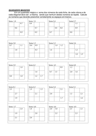 QUADADOS MAGICOS
Em um quadrado mágico a soma dos números de cada linha, de cada coluna e de
cada diagonal deve ser a mesma, sendo que nenhum destes números se repete. Calcule
os números que deverão preencher corretamente os espaços em branco.
Soma 1,8
0,7
0,6
0,9
Soma 2,1
0,4
0,7
0,5
Soma 2,4
0,8 0,4
0,7
Soma 2,7
1,1
0,9
0,8
Soma 3,0
0,7 1,1
1,0
Soma 1,5
0,4 0,9
0,5
Soma 3,3
1,4 1,2
1,6
Soma 3,6
1,2
1,0 1,5
Soma 3,9
1,8
0,8 1,0
Soma 4,2
1,4
1,2 1,7
Soma 4,5
0,9
0,7 1,5
Soma 4,8
1,3
2,0 1,6
Soma 8,1
2,5
2,7
1,9
Soma 6,3
1,9 1,5
2,1
Soma 5,4
2,1
2,0
1,7
Soma 5,1
1,3 2,1
1,6
Soma 5,7
2,4
1,9
2,1
Soma 6,0
1,8
2,0
2,6
Soma 6,6
2,0 3,0
2,2
Soma 6,9
2,5 2,1
2,3
 