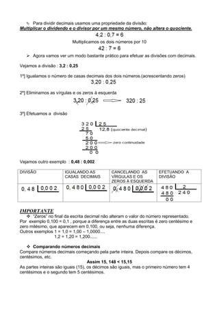  Para dividir decimais usamos uma propriedade da divisão:
Multiplicar o dividendo e o divisor por um mesmo número, não altera o quociente.
Multiplicamos os dois números por 10
 Agora vamos ver um modo bastante prático para efetuar as divisões com decimais.
Vejamos a divisão : 3,2 : 0,25
1º] Igualamos o número de casas decimais dos dois números.(acrescentando zeros)
2º] Eliminamos as vírgulas e os zeros à esquerda
3º] Efetuamos a divisão
Vejamos outro exemplo : 0,48 : 0,002
DIVISÃO IGUALANDO AS
CASAS DECIMAIS
CANCELANDO AS
VÍRGULAS E OS
ZEROS À ESQUERDA
EFETUANDO A
DIVISÃO
IMPORTANTE
 “Zeros” no final da escrita decimal não alteram o valor do número representado.
Por exemplo 0,100 = 0,1 , porque a diferença entre as duas escritas é zero centésimo e
zero milésimo, que aparecem em 0,100, ou seja, nenhuma diferença.
Outros exemplos 1 = 1,0 = 1,00 – 1,0000....
1,2 = 1,20 = 1,200......
 Comparando números decimais
Compare números decimais começando pela parte inteira. Depois compare os décimos,
centésimos, etc.
Assim 15, 148 < 15,15
As partes inteiras são iguais (15), os décimos são iguais, mas o primeiro número tem 4
centésimos e o segundo tem 5 centésimos.
 