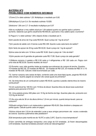 BATERIA Nº3
PROBLEMAS COM NÚMEROS DECIMAIS
1)Tome 2,5 e dele subtraia 1,25. Multiplique o resultado por 0,82.
2)Multiplique 5,2 por 2,4. Do resultado subtraia 10,628.
3)Adicione 1,96 com 3,7. O resultado multiplique por 0,07
4)Se eu multiplicar o meu salário atual por 1,64 saberei quanto vou ganhar após o próximo
aumento. Sabendo que ganho atualmente R$ 900,00, qual será o meu salário após o aumento?
5) Pegue 4,1 e dele subtraia 1,98 e depois divida o resultado por 4.
6)Um pacote de arroz de 5 kg custa R$ 8,85. Qual o preço de 1 kg de arroz?
7)Um pacote de sabão com 4 barras custa R$ 2,88. Quanto custa cada barra de sabão?
8)Um fardo de açúcar de 25 kg custa R$ 30,00. Qual o preço de 1 kg de açúcar?
9)Uma caixa de leite com 12 litros custa R$ 18,60. Qual o preço de 1 litro de leite?
10)Um pacote com 6 garrafas de gatorade custa R$ 17,80. Qual o preço de cada garrafa?
11)Débora comprou 4 pasteis a R$ 2,50 cada e 4 refrigerantes a R$ 1,80 cada um. Pagou com
uma nota de R$ 20,00. Quanto recebeu de troco?
12) Durante o ano João guardou todas as moedas que sobravam da compra do lanche. Guardou
15 moedas de R$1,00, 22 moedas de R$0,50, 32 moedas de R$ 0,25, 25 moedas de R$0,10 e 10
moedas de R$ 0,05. Calcule o total economizado por João.
13) Izamar comprou seis caixas de lápis, contendo cada uma doze lápis iguais, pagando R$ 45,00
pela compra. Quanto pagará se comprar oito caixas iguais às primeiras?
14) Se trinta litros de um combustível custam R$ 49,50, quantos custarão oitenta litros do mesmo
combustível?
15) Um automóvel faz 180 Km com 15 litros de álcool. Quantos litros de álcool esse automóvel
gastaria para percorrer 210 Km?
16) Uma padaria produz 400 pães com 10 Kg de farinha de trigo. Quantos pães ela produzirá com
12,5 Kg de farinha?
17) Se uma vela de 36 cm de altura diminui 1,8 mm por minuto, quanto tempo levará para se
consumir?
18)Quatro amigos foram a um restaurante e gastaram R$ 45,00. Eles dividiram a despesa em
partes iguais. Calcule quanto cada um pagou.
19)Uma ciclovia tem 3,8 km de extensão Lucas e seus amigos percorreram oito vezes a extensão
da ciclovia. Quantos quilômetros eles pedalaram?
20)A temperatura pela manhã era de 18,5ºC e subiu 2,8ºC. Qual é a nova temperatura?
21)Um caminhão de entregas transportou uma carga de 8,6 toneladas. Já foram descarregadas
2,45 toneladas. Quantas toneladas precisam ainda ser descarregadas?
 