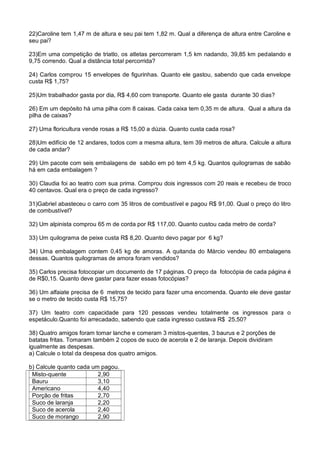 22)Caroline tem 1,47 m de altura e seu pai tem 1,82 m. Qual a diferença de altura entre Caroline e
seu pai?
23)Em uma competição de triatlo, os atletas percorreram 1,5 km nadando, 39,85 km pedalando e
9,75 correndo. Qual a distância total percorrida?
24) Carlos comprou 15 envelopes de figurinhas. Quanto ele gastou, sabendo que cada envelope
custa R$ 1,75?
25)Um trabalhador gasta por dia, R$ 4,60 com transporte. Quanto ele gasta durante 30 dias?
26) Em um depósito há uma pilha com 8 caixas. Cada caixa tem 0,35 m de altura. Qual a altura da
pilha de caixas?
27) Uma floricultura vende rosas a R$ 15,00 a dúzia. Quanto custa cada rosa?
28)Um edifício de 12 andares, todos com a mesma altura, tem 39 metros de altura. Calcule a altura
de cada andar?
29) Um pacote com seis embalagens de sabão em pó tem 4,5 kg. Quantos quilogramas de sabão
há em cada embalagem ?
30) Claudia foi ao teatro com sua prima. Comprou dois ingressos com 20 reais e recebeu de troco
40 centavos. Qual era o preço de cada ingresso?
31)Gabriel abasteceu o carro com 35 litros de combustível e pagou R$ 91,00. Qual o preço do litro
de combustível?
32) Um alpinista comprou 65 m de corda por R$ 117,00. Quanto custou cada metro de corda?
33) Um quilograma de peixe custa R$ 8,20. Quanto devo pagar por 6 kg?
34) Uma embalagem contem 0,45 kg de amoras. A quitanda do Márcio vendeu 80 embalagens
dessas. Quantos quilogramas de amora foram vendidos?
35) Carlos precisa fotocopiar um documento de 17 páginas. O preço da fotocópia de cada página é
de R$0,15. Quanto deve gastar para fazer essas fotocópias?
36) Um alfaiate precisa de 6 metros de tecido para fazer uma encomenda. Quanto ele deve gastar
se o metro de tecido custa R$ 15,75?
37) Um teatro com capacidade para 120 pessoas vendeu totalmente os ingressos para o
espetáculo.Quanto foi arrecadado, sabendo que cada ingresso custava R$ 25,50?
38) Quatro amigos foram tomar lanche e comeram 3 mistos-quentes, 3 baurus e 2 porções de
batatas fritas. Tomaram também 2 copos de suco de acerola e 2 de laranja. Depois dividiram
igualmente as despesas.
a) Calcule o total da despesa dos quatro amigos.
b) Calcule quanto cada um pagou.
Misto-quente 2,90
Bauru 3,10
Americano 4,40
Porção de fritas 2,70
Suco de laranja 2,20
Suco de acerola 2,40
Suco de morango 2,90
 