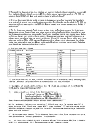 39)Para cobrir a distancia entre duas cidades, um automóvel abastecido com gasolina, consome 20
litros e abastecido com álcool, consome 28 litros. Sabe-se que o preço da gasolina é R$ 2,60 e o
preço do álcool é R$ 1,50. Qual será a economia se for utilizado álcool?
40)O preço de uma corrida de táxi é formada de duas partes: uma fixa, chamada “bandeirada”, e
uma variável, de acordo com os quilômetros percorridos. Em Cuiabá a bandeirada é de R$ 9,60 e o
preço por quilômetro percorrido é de R$ 3,50. Quanto pagará uma pessoa que percorrer de táxi 12
quilômetros?
41)No fim de semana passado Paulo e seus amigos foram ao Pantanal passar o fim de semana.
Na pousada em que ficaram havia uma cobra sucuri, criada pelos funcionários. Aproveitaram para
tirar fotos para guardarem de recordação. Resolveram pesá-la e medi-la para colocar estes dados
na foto que tiraram com a cobra. Como a cobra não parava em cima da balança Paulo agarrou a
cobra e subiu com ela na balança, semdo registrados 91kg e 200 gramas. Depois subiu sozinho na
balança e registrou 79 kg e 700 gramas. Resolveu medir a cobra e como não possuía fita métrica
mediu com o seu palmo, que tem 22 cm, registrando 17 palmos e meio de comprimento. Calcule o
peso da cobra e o seu comprimento em metros
42)Calcule o total das compras.
Qtidade Unidade Produto Preço
Unitario
Total
3 Pacote Arroz 8,50
4 Kg Feijão 2,20
6 Kg Açucar 2,40
2 Kg Café 5,80
1 lata Nescau 2,90
12 litro Leite 1,90
1 Pote Margarina 3,80
8 Caixinhas Todinho 1,30
9 Un Sabonetes 1,80
5 Un Creme dental 2,40
Total
43) A altura de uma casa era de 4,78 metros. Foi construído um 2º andar e a altura da casa passou
a ser de 7,4 metros. De quantos metros a altura inicial da casa foi aumentada?
44) O preço de um aparelho eletrodoméstico é de R$ 435,00. Se conseguir um desconto de R$
63,75, quanto pagarei por esse aparelho?
45) Veja, no quadro, as ofertas do dia de um supermercado:
- Leite em pó integral: de R$ 2,70 por R$ 2,20
- Iogurte natural batido: de R$ 2,50 por R$ 2,09
- Queijo Minas frescal: de R$ 3,80 por R$ 3,59
Se você comprar uma unidade de cada produto, quanto economizará?
46) Um caminhão pode transportar, no máximo, 3.000 quilos de carga. Se ele deve levar 683,5
quilos de batata, 1.562,25 quilos de cebola, 428,75 quilos de alho e 1.050 quilos de tomate, vai ser
possível transportar toda essa carga de uma única vez? Se houver excesso de carga, de quantos
quilos será esse excesso?
47) Roberto percorreu, de moto, 37,4 quilômetros. Outro motociclista, Zuza, percorreu uma vez e
meia essa distância. Quantos quilômetros Zuza percorreu?
48) No cofrinho de Izabel há algumas moedas de R$1,00, 25 moedas de R$ 0,50 e 11 moedas
de R$ 0,25, totalizando R$ 22,25. Quantas medas de R$ 1,00 estão no cofre?
 